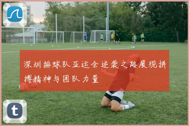 深圳排球队亚运会逆袭之路展现拼搏精神与团队力量