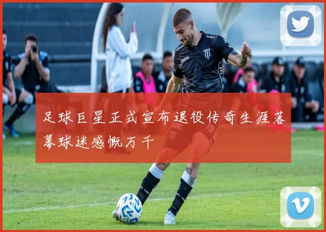 足球巨星正式宣布退役传奇生涯落幕球迷感慨万千