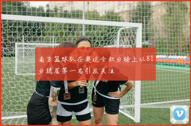 南京篮球队在奥运会积分榜上以81分稳居第一名引发关注