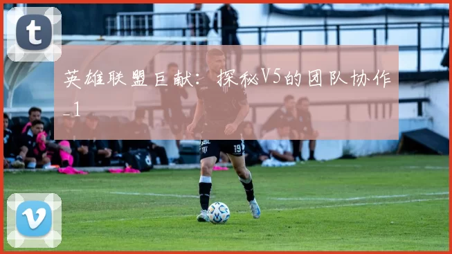 英雄联盟巨献：探秘V5的团队协作_1