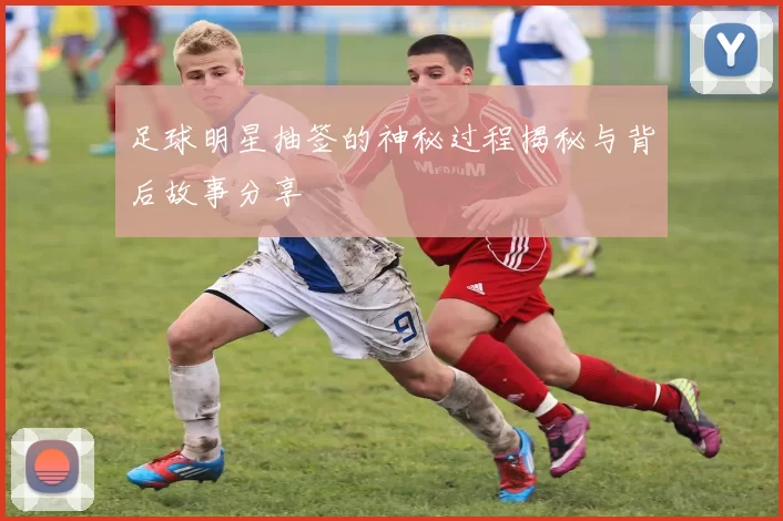 足球明星抽签的神秘过程揭秘与背后故事分享