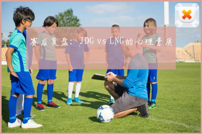 赛后复盘：JDG vs LNG的心理素质