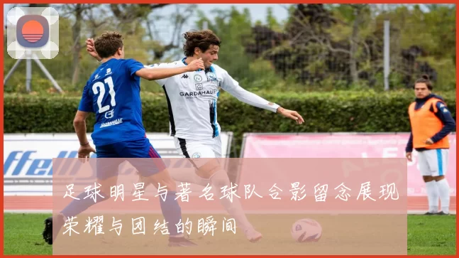 足球明星与著名球队合影留念展现荣耀与团结的瞬间