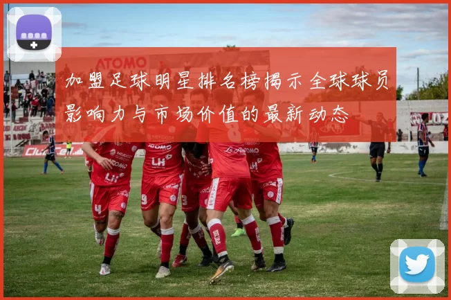加盟足球明星排名榜揭示全球球员影响力与市场价值的最新动态