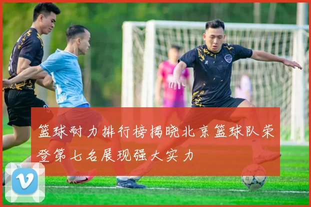 篮球耐力排行榜揭晓北京篮球队荣登第七名展现强大实力