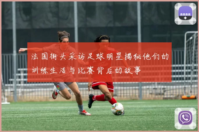 法国街头采访足球明星揭秘他们的训练生活与比赛背后的故事
